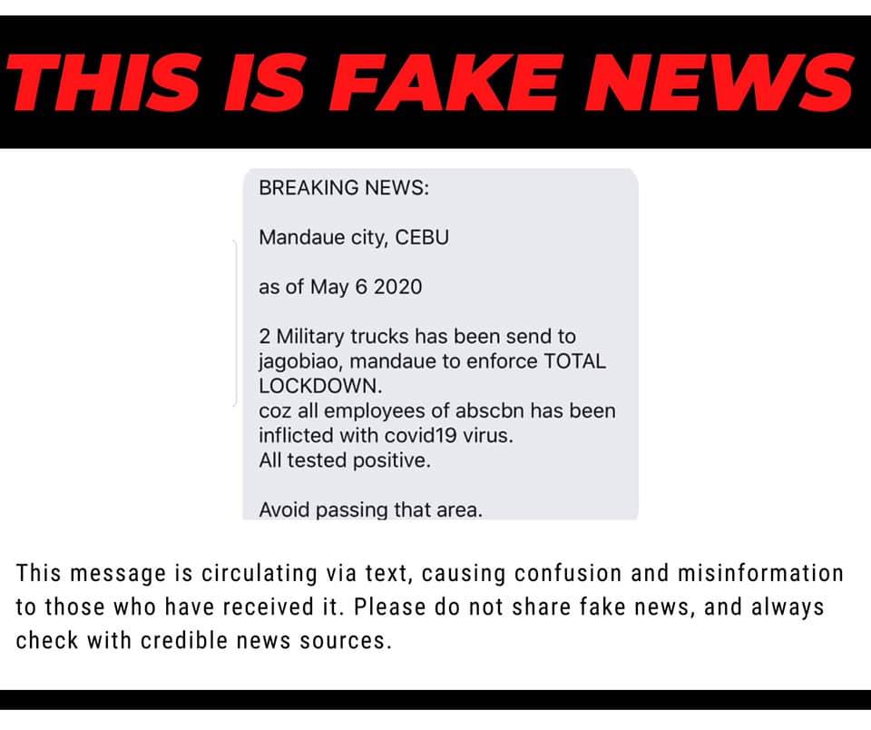 BREAKING: CEBU CITY, Philippines — The Mandaue City government has tagged as fake news a message that has circulated via mobile text messages claiming that military troops were sent in Barangay Jagobiao, Mandaue City to enforce a total lockdown. The "fake news" message alleged that all employees of ABS-CBN, whose Cebu station is located in the barangay, are inflicted with coronavirus. "We would like to inform everyone that there is NO TRUTH TO THIS MATTER. This is FAKE NEWS. The purpose of this is to cause fear and panic. Such act is punishable by law," the city said in a statement through the Public Information Office. The city government called on the public to immediately report to authorities anyone who would forward the false information. ABS-CBN Cebu, through its flagship news program TV Patrol Central Visayas' Facebook page, also debunked the claims of the text message. "Dili tinuod ang gipakatap nga balita nga nataptan sa COVID-19 ang mga empleyado sa ABS-CBN Cebu," ABS-CBN Cebu's statement read./dbs